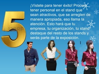 ¡Vístete para tener éxito! Procura 
tener personal en el stand que 
sean atractivos, que se arreglen de 
manera apropiada, eso llama la 
atención. Esto hará que tu 
empresa, tu organización, tu stand 
destaque del resto de los stands y 
serás parte de la exposición. 
 