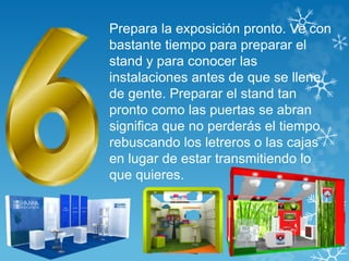 Prepara la exposición pronto. Ve con 
bastante tiempo para preparar el 
stand y para conocer las 
instalaciones antes de que se llene 
de gente. Preparar el stand tan 
pronto como las puertas se abran 
significa que no perderás el tiempo 
rebuscando los letreros o las cajas 
en lugar de estar transmitiendo lo 
que quieres. 
 