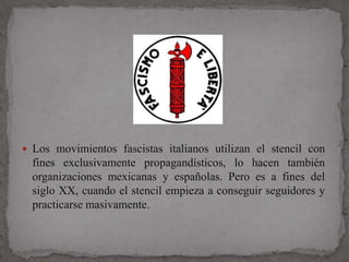  Los movimientos fascistas italianos utilizan el stencil con
  fines exclusivamente propagandísticos, lo hacen también
  organizaciones mexicanas y españolas. Pero es a fines del
  siglo XX, cuando el stencil empieza a conseguir seguidores y
  practicarse masivamente.
 