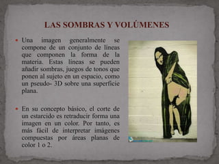LAS SOMBRAS Y VOLÚMENES
 Una    imagen generalmente se
  compone de un conjunto de líneas
  que componen la forma de la
  materia. Estas líneas se pueden
  añadir sombras, juegos de tonos que
  ponen al sujeto en un espacio, como
  un pseudo- 3D sobre una superficie
  plana.

 En su concepto básico, el corte de
  un estarcido es retraducir forma una
  imagen en un color. Por tanto, es
  más fácil de interpretar imágenes
  compuestas por áreas planas de
  color 1 o 2.
 