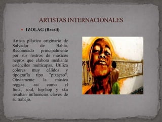  IZOLAG (Brasil)

Artista plástico originario de
Salvador        de      Bahía.
Reconocido      principalmente
por sus rostros de músicos
negros que elabora mediante
esténciles multicapas. Utiliza
colores muy cálidos y
tipografía tipo "pixacao".
Obviamente       la     música
reggae,     asi     como    el
funk, soul, hip-hop y ska
resultan influencias claves de
su trabajo.
 