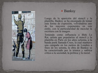  Banksy

Luego de la aparición del stencil y la
plantilla, Banksy se ha encargado de tomar
esta forma de expresión, volviéndose uno
de los mayores exponentes en este
estilo, con la particularidad de mezclar la
escritura con la imagen.
Teniendo como influencia a Blek Le
Rat, artista que popularizo el stencil y la
plantilla en París en los años ochenta, a la
banda punk llamada Crass, la cual mantuvo
una campaña en los metros de Londres a
fines de los setenta, la obra de Banksy se
ha caracterizado por la irónica y satírica
crítica a la sociedad, la política y la moral.
 