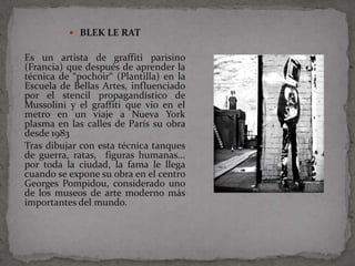  BLEK LE RAT

Es un artista de graffiti parisino
(Francia) que después de aprender la
técnica de “pochoir“ (Plantilla) en la
Escuela de Bellas Artes, influenciado
por el stencil propagandístico de
Mussolini y el graffiti que vio en el
metro en un viaje a Nueva York
plasma en las calles de París su obra
desde 1983
Tras dibujar con esta técnica tanques
de guerra, ratas, figuras humanas...
por toda la ciudad, la fama le llega
cuando se expone su obra en el centro
Georges Pompidou, considerado uno
de los museos de arte moderno más
importantes del mundo.
 