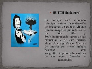  HUTCH (Inglaterra)

Su trabajo está enfocado
principalmente en la realización
de imágenes de estética vintage
(dícese imágenes publicitarias de
los        años       40's       y
50's), interviniendo varios de sus
elementos y de esta manera
alterando el significado. Además
de trabajar con stencil trabaja
bastante                      con
serigrafía, imprimiendo carteles
de sus obras firmados y
            numerados.
 