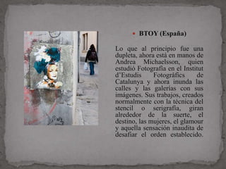  BTOY (España)

Lo que al principio fue una
dupleta, ahora está en manos de
Andrea Michaelsson, quien
estudió Fotografía en el Institut
d’Estudis     Fotogràfics     de
Catalunya y ahora inunda las
calles y las galerías con sus
imágenes. Sus trabajos, creados
normalmente con la técnica del
stencil o serigrafía, giran
alrededor de la suerte, el
destino, las mujeres, el glamour
y aquella sensación inaudita de
desafiar el orden establecido.
 