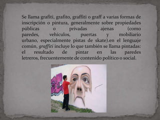 Se llama grafiti, grafito, graffiti o graff a varias formas de
inscripción o pintura, generalmente sobre propiedades
públicas         o       privadas         ajenas        (como
paredes,       vehículos,      puertas        y     mobiliario
urbano, especialmente pistas de skate).en el lenguaje
común, graffiti incluye lo que también se llama pintadas:
el    resultado      de     pintar      en      las    paredes
letreros, frecuentemente de contenido político o social.
 