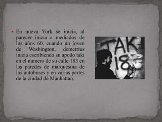  En nueva York se inicia, al
 parecer inicia a mediados de
 los años 60, cuando un joven
 de Washington, demetrius
 inicia escribiendo su apodo taki
 en el numero de su calle 183 en
 las paredes de marquesina de
 los autobuses y en varias partes
 de la ciudad de Manhattan.
 