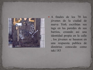  A finales de los 70 los
 jóvenes de la ciudad de
 nueva York escribían sus
 tags en las paredes de sus
 barrios, creando así una
 identidad propia en la calle
 , los jóvenes se basaron en
 una respuesta publica de
 dimitrius conocido como
 taki 183
 