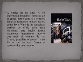  A finales de los años 70 se
 incorporan imágenes famosas de
 la época como cómics o retratos
 famosos formando nuevos estilos
 como Style Wars de las conocidas
 guerras de estilo para nada
 violentas, este hecho forma
 momentos importantes puesto
 que nace el termino de las
 Crews, pandillas o grupos, y su
 fin es ser los mas fuertes y
 reconocidos con respeto .
 