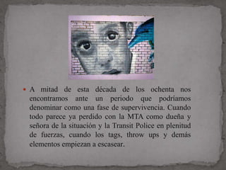  A mitad de esta década de los ochenta nos
 encontramos ante un periodo que podríamos
 denominar como una fase de supervivencia. Cuando
 todo parece ya perdido con la MTA como dueña y
 señora de la situación y la Transit Police en plenitud
 de fuerzas, cuando los tags, throw ups y demás
 elementos empiezan a escasear.
 