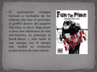  El    movimiento       europeo
  iniciado a mediados de los
  ochenta nos trae en principio
  al graffiti dentro del paquete
  Hip-Hop, es decir, llega junto
  a otros dos elementos de este
  movimiento, en principio el
  break-dance y más tarde el
  rap, aunque con el tiempo
  éste tendrá su evolución
  propia dentro de esta cultura.
 