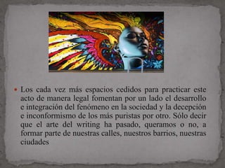  Los cada vez más espacios cedidos para practicar este
 acto de manera legal fomentan por un lado el desarrollo
 e integración del fenómeno en la sociedad y la decepción
 e inconformismo de los más puristas por otro. Sólo decir
 que el arte del writing ha pasado, queramos o no, a
 formar parte de nuestras calles, nuestros barrios, nuestras
 ciudades
 
