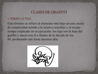  FIRMA O TAG.
Este término se refiere al elemento más bajo en esta escala
de complejidad debido a la relativa sencillez y al escaso
tiempo empleado en su ejecución. los tags son la base del
graffiti y nacen con él a finales de la década de los
60, perdurando aún hasta nuestros días.
 