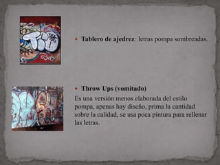 Tablero de ajedrez: letras pompa sombreadas.




 Throw Ups (vomitado)
Es una versión menos elaborada del estilo
pompa, apenas hay diseño, prima la cantidad
sobre la calidad, se usa poca pintura para rellenar
las letras.
 