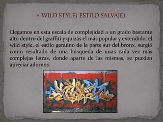  WILD STYLE( ESTILO SALVAJE)


Llegamos en esta escala de complejidad a un grado bastante
alto dentro del graffiti y quizás el más popular y extendido, el
wild style, el estilo genuino de la parte sur del bronx. surgió
como resultado de una búsqueda de unas cada vez más
complejas letras, donde aparte de las mismas, se pueden
apreciar adornos.
 
