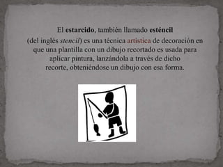 El estarcido, también llamado esténcil
(del inglés stencil) es una técnica artística de decoración en
  que una plantilla con un dibujo recortado es usada para
        aplicar pintura, lanzándola a través de dicho
       recorte, obteniéndose un dibujo con esa forma.
 