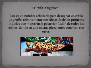  Graffiti Orgánico

 Este es un nombre arbitrario para desugnar un estilo
de graffiti relativamente novedoso. Es de los primeros
indicios que muestran la posterior fusión de todos los
estilos, donde en una misma pieza, unos conviven con
                         otros.
 