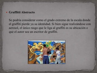  Graffitti Abstracto

  Se podría considerar como el grado extremo de la escala donde
  el graffiti pierde ya su identidad. Si bien sigue realizándose con
  aerosol, el único rasgo que le liga al graffiti es su ubicación o
  que el autor sea un escritor de graffiti.
 