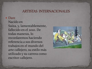 Dare
 Nacido en
 Suiza, y, lamentablemente,
 fallecido en el 2010. De
 todas maneras, lo
 recordaremos haciendo
 referencia a sus diversos
 trabajos en el mundo del
 arte callejero, su estilo más
 utilizado y su carrera como
 escritor callejero.
 