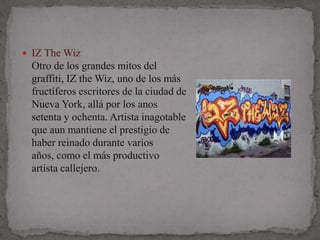  IZ The Wiz
 Otro de los grandes mitos del
 graffiti, IZ the Wiz, uno de los más
 fructíferos escritores de la ciudad de
 Nueva York, allá por los anos
 setenta y ochenta. Artista inagotable
 que aun mantiene el prestigio de
 haber reinado durante varios
 años, como el más productivo
 artista callejero.
 