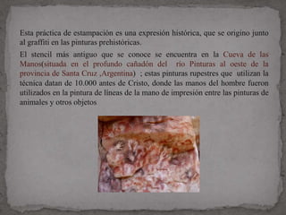 Esta práctica de estampación es una expresión histórica, que se origino junto
al graffiti en las pinturas prehistóricas.
El stencil más antiguo que se conoce se encuentra en la Cueva de las
Manos(situada en el profundo cañadón del río Pinturas al oeste de la
provincia de Santa Cruz ,Argentina) ; estas pinturas rupestres que utilizan la
técnica datan de 10.000 antes de Cristo, donde las manos del hombre fueron
utilizados en la pintura de líneas de la mano de impresión entre las pinturas de
animales y otros objetos
 