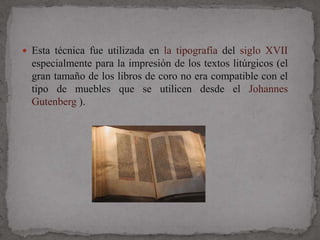  Esta técnica fue utilizada en la tipografía del siglo XVII
  especialmente para la impresión de los textos litúrgicos (el
  gran tamaño de los libros de coro no era compatible con el
  tipo de muebles que se utilicen desde el Johannes
  Gutenberg ).
 