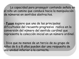La capacidad para proseguir contando señala en el niño un camino que conduce hacia la manipulación de números en sentidos abstractos. -  Fuson  sugiere que una de las principales dificultades del recuento progresivo  radica en la conversión del número del sentido cardinal que representa la colección inicial en un número ordinal. - Dice que no menos de un tercio de su grupo de niños de 6 a 8 años pueden dar una respuesta de una unidad inferior a la correcta. 