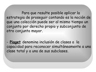Para que resulte posible aplicar la estrategia de proseguir contando es la noción de que una colección puede ser al mismo tiempo un conjunto por derecho propio y subconjunto de otro conjunto mayor. -   Piaget   denomina inclusión de clases a  la capacidad para reconocer simultáneamente a una clase total y a una de sus subclases. 