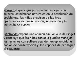 - Piaget  sugiere que para poder manejar con soltura los números naturales en la resolución de problemas, los niños precisan de las tres operaciones de conservación, separación y la inclusión de clases. - Richards   expone una opinión similar a la de Piaget y concluye que los niños tan solo pueden manejar los números con soltura cuando han aprendido la noción de conservación y son capaces de proseguir el recuento. 