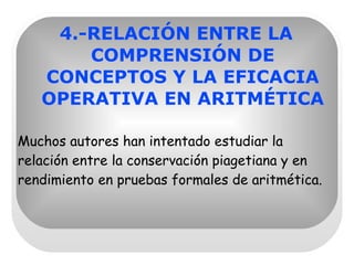 4.-RELACIÓN ENTRE LA COMPRENSIÓN DE CONCEPTOS Y LA EFICACIA OPERATIVA EN ARITMÉTICA Muchos autores han intentado estudiar la relación entre la conservación piagetiana y en rendimiento en pruebas formales de aritmética. 