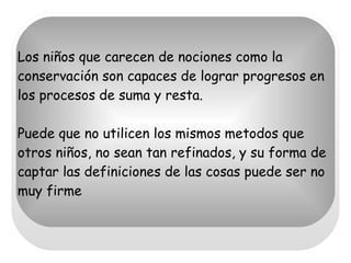 Los niños que carecen de nociones como la conservación son capaces de lograr progresos en los procesos de suma y resta. Puede que no utilicen los mismos metodos que otros niños, no sean tan refinados, y su forma de captar las definiciones de las cosas puede ser no muy firme  