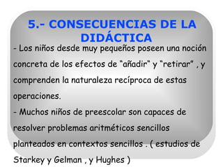 5.- CONSECUENCIAS DE LA DIDÁCTICA - Los niños desde muy pequeños poseen una noción concreta de los efectos de “añadir“ y “retirar” , y comprenden la naturaleza recíproca de estas operaciones. - Muchos niños de preescolar son capaces de resolver problemas aritméticos sencillos planteados en contextos sencillos . ( estudios de Starkey y Gelman , y Hughes ) 