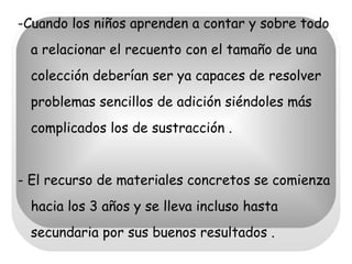 -Cuando los niños aprenden a contar y sobre todo a relacionar el recuento con el tamaño de una colección deberían ser ya capaces de resolver problemas sencillos de adición siéndoles más complicados los de sustracción . - El recurso de materiales concretos se comienza hacia los 3 años y se lleva incluso hasta secundaria por sus buenos resultados . 