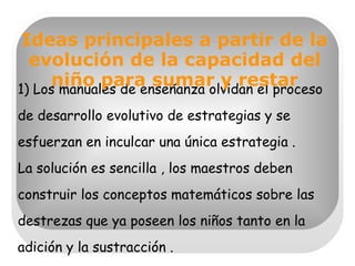 1) Los manuales de enseñanza olvidan el proceso de desarrollo evolutivo de estrategias y se esfuerzan en inculcar una única estrategia .  La solución es sencilla , los maestros deben construir los conceptos matemáticos sobre las destrezas que ya poseen los niños tanto en la adición y la sustracción . Ideas principales a partir de la evolución de la capacidad del niño para sumar y restar 
