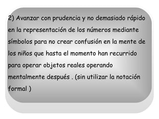 2) Avanzar con prudencia y no demasiado rápido en la representación de los números mediante símbolos para no crear confusión en la mente de los niños que hasta el momento han recurrido para operar objetos reales operando mentalmente después . (sin utilizar la notación formal ) 