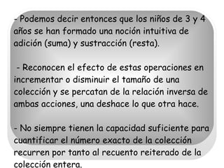 - Podemos decir entonces que los niños de 3 y 4 años se han formado una noción intuitiva de adición (suma) y sustracción (resta).  - Reconocen el efecto de estas operaciones en incrementar o disminuir el tamaño de una colección y se percatan de la relación inversa de ambas acciones, una deshace lo que otra hace.  - No siempre tienen la capacidad suficiente para cuantificar el número exacto de la colección recurren por tanto al recuento reiterado de la colección entera.  