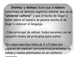 Starkey y Gelman  dicen que el  número  constituye un dominio cognitivo natural, que es un  “universal cultural”  y que el hecho de llegar a saber sobre el numero se parece mucho al de llegar a conocer el lenguaje.  - Idea principal de ambos: todos nacemos con un conjunto innato de principios para contar. -En casos sencillos niños de 3 a 5 años son capaces de resolver con exactitud problemas de sumas y restas planteados en un contexto concreto.  
