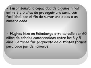 - Fuson  señala la capacidad de algunos niños entre 3 y 5 años de proseguir una suma con facilidad, con el fin de sumar uno o dos a un numero dado.  - Hughes  hizo en Edimburgo otro estudio con 60 niños de edades comprendidas entre los 3 y 5 años. La tarea fue propuesta de distintas formas para cada par de números: 