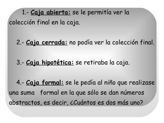 1.-  Caja abierta:  se le permitía ver la colección final en la caja.   2.-  Caja cerrada:  no podía ver la colección final.   3.-  Caja hipotética:  se retiraba la caja.    4.-  Caja formal:  se le pedía al niño que realizase una suma  formal en la que sólo se dan números abstractos, es decir, ¿Cuántos es dos más uno? 