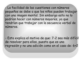 - La facilidad de las cuestiones con números pequeños se debe a que los niños pueden trabajar con una imagen mental. Sin embargo esto no lo podrían hacer con números mayores, ya que tendrían que trabajar con la secuencia verbal de números. - Esto explica el motivo de que: 7-2 sea más difícil de resolver para ellos, puesto que es una regresión y no una adición como en el caso de: 6+2 