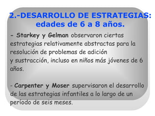 - Starkey y Gelman  observaron ciertas estrategias relativamente abstractas para la resolución de problemas de adición  y sustracción, incluso en niños más jóvenes de 6 años.   -  Carpenter y Moser  supervisaron el desarrollo de las estrategias infantiles a lo largo de un período de seis meses. 2.-DESARROLLO DE ESTRATEGIAS: edades de 6 a 8 años. 