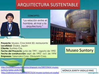ARQUITECTURA SUSTENTABLE

                           CONCEPTO:
                      “La relación entre el
                      hombre, el mar y la
                         arquitectura.”




Proyecto: Museo, Cine IMAX 3D, restaurante
Localidad: Osaka, Japón
Cliente: Suntory Cía.
Fecha del Proyecto: junio de 1991 - agosto de 1992                Museo Suntory
Fecha de construcción: sept. de 1992 - oct. de 1994
Empresas: Takenaka Corp. Obayashi Corp.



http://moleskinearquitectonico.blogspot.mx/2007/04/el-museo-
suntory-tadao-ando.html                                        MÓNICA JEANTH VADILLO RMZ.
http://sobreturismo.es/2008/07/31/el-museo-suntory-en-osaka/
 