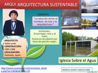 ARQUITECTURA SUSTENTABLE
         ARQUITECTURA SUSTENTABLE
                                 CONCEPTO:
                             “La relación entre el
                             hombre, el mar y la
                                arquitectura.”

                                   Materiales :
                              El hormigón visto y el
                                      vidrio.
                            El piso es recubierto por
   ARQUITECTO:              losas de granito negro.
   Tadao ando
   CONSTRUCCIÓN:
   1985-1988
   LOCALIZACIÓN:
   Hokkaido, Japón

                                                        Iglesia Sobre el Agua
http://www.casamexico.mx/cm/noticia_detall
                                                         MÓNICA JEANTH VADILLO RMZ.
e.php?id=1383&idEstado=19
 