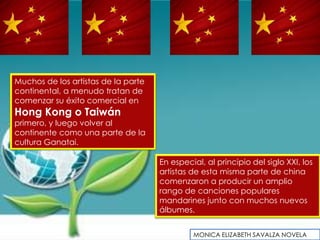 Muchos de los artistas de la parte
continental, a menudo tratan de
comenzar su éxito comercial en
Hong Kong o Taiwán
primero, y luego volver al
continente como una parte de la
cultura Ganatai.

                                     En especial, al principio del siglo XXI, los
                                     artistas de esta misma parte de china
                                     comenzaron a producir un amplio
                                     rango de canciones populares
                                     mandarines junto con muchos nuevos
                                     álbumes.


                                              MONICA ELIZABETH SAVALZA NOVELA
 
