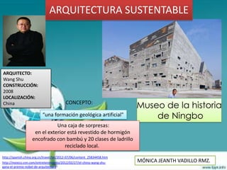 ARQUITECTURA SUSTENTABLE




ARQUITECTO:
Wang Shu
CONSTRUCCIÓN:
2008
LOCALIZACIÓN:
China                                     CONCEPTO:
                                                                         Museo de la historia
                          “una formación geológica artificial"               de Ningbo
                              Una caja de sorpresas:
                    en el exterior está revestido de hormigón
                   encofrado con bambú y 20 clases de ladrillo
                                  reciclado local.
http://spanish.china.org.cn/travel/txt/2012-07/06/content_25834458.htm
http://mexico.cnn.com/entretenimiento/2012/02/27/el-chino-wang-shu-      MÓNICA JEANTH VADILLO RMZ.
gana-el-premio-nobel-de-arquitectura
 
