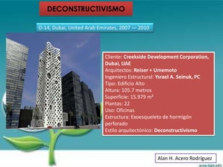 DECONSTRUCTIVISMO

O-14, Dubai, United Arab Emirates, 2007 — 2010




                           Cliente: Creekside Development Corporation,
                           Dubai, UAE
                           Arquitectos: Reiser + Umemoto
                           Ingeniero Estructural: Ysrael A. Seinuk, PC
                           Tipo: Edificio Alto
                           Altura: 105.7 metros
                           Superficie: 15.979 m²
                           Plantas: 22
                           Uso: Oficinas
                           Estructura: Exoesqueleto de hormigón
                           perforado
                           Estilo arquitectónico: Deconstructivismo




                                                 Alan H. Acero Rodríguez
 