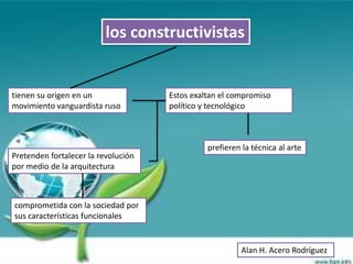 los constructivistas


tienen su origen en un               Estos exaltan el compromiso
movimiento vanguardista ruso         político y tecnológico



                                               prefieren la técnica al arte
Pretenden fortalecer la revolución
por medio de la arquitectura



comprometida con la sociedad por
sus características funcionales


                                                         Alan H. Acero Rodríguez
 