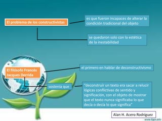 es que fueron incapaces de alterar la
El problema de los constructivistas       condición tradicional del objeto


                                            se quedaron solo con la estética
                                            de la inestabilidad




                                        el primero en hablar de deconstructivismo
El filósofo Francés
Jacques Derrida

                         sostenía que    “deconstruír un texto era sacar a relucir
                                         lógicas conflictivas de sentido y
                                         significación, con el objeto de mostrar
                                         que el texto nunca significaba lo que
                                         decía o decía lo que significa”

                                                           Alan H. Acero Rodríguez
 