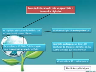 Lo más destacado de este vanguardista e
                                    innovador high-rise




es la propia estructura del edificio con       esta formada por un exoesqueleto de
su característico color blanco



                                               hormigón perforado que deja 1326
Se emplearon 19.000 m³ de hormigón             aberturas de diferentes tamaños en las
para la superestructura del edificio.          cuatro fachadas que lo conforman



                                                   el muro tiene 40 cm de espesor

                                                           Alan H. Acero Rodríguez
 