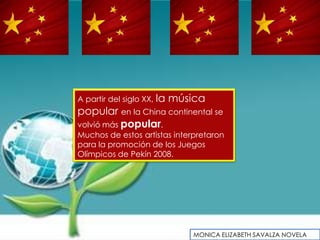A partir del siglo XX, la   música
popular en la China continental se
volvió más popular.
Muchos de estos artistas interpretaron
para la promoción de los Juegos
Olímpicos de Pekín 2008.




                                MONICA ELIZABETH SAVALZA NOVELA
 